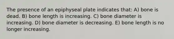 The presence of an epiphyseal plate indicates that: A) bone is dead. B) bone length is increasing. C) bone diameter is increasing. D) bone diameter is decreasing. E) bone length is no longer increasing.