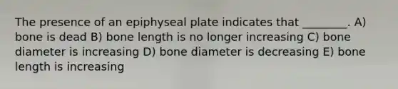 The presence of an epiphyseal plate indicates that ________. A) bone is dead B) bone length is no longer increasing C) bone diameter is increasing D) bone diameter is decreasing E) bone length is increasing