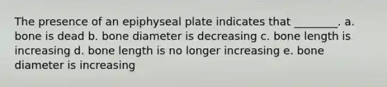 The presence of an epiphyseal plate indicates that ________. a. bone is dead b. bone diameter is decreasing c. bone length is increasing d. bone length is no longer increasing e. bone diameter is increasing