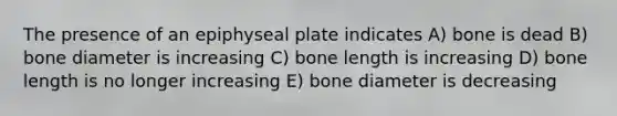 The presence of an epiphyseal plate indicates A) bone is dead B) bone diameter is increasing C) bone length is increasing D) bone length is no longer increasing E) bone diameter is decreasing