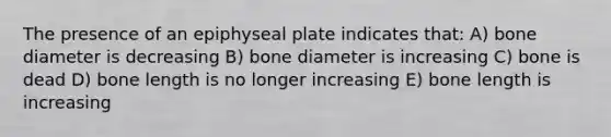 The presence of an epiphyseal plate indicates that: A) bone diameter is decreasing B) bone diameter is increasing C) bone is dead D) bone length is no longer increasing E) bone length is increasing