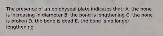 The presence of an epiphyseal plate indicates that: A. the bone is increasing in diameter B. the bond is lengthening C. the bone is broken D. the bone is dead E. the bone is no longer lengthening