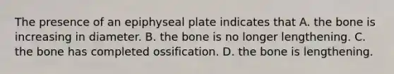 The presence of an epiphyseal plate indicates that A. the bone is increasing in diameter. B. the bone is no longer lengthening. C. the bone has completed ossification. D. the bone is lengthening.