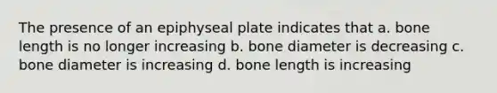 The presence of an epiphyseal plate indicates that a. bone length is no longer increasing b. bone diameter is decreasing c. bone diameter is increasing d. bone length is increasing