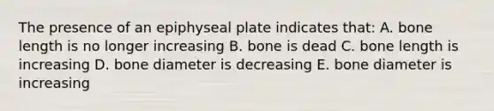 The presence of an epiphyseal plate indicates that: A. bone length is no longer increasing B. bone is dead C. bone length is increasing D. bone diameter is decreasing E. bone diameter is increasing