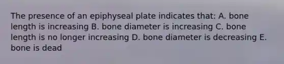 The presence of an epiphyseal plate indicates that: A. bone length is increasing B. bone diameter is increasing C. bone length is no longer increasing D. bone diameter is decreasing E. bone is dead