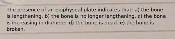 The presence of an epiphyseal plate indicates that: a) the bone is lengthening. b) the bone is no longer lengthening. c) the bone is increasing in diameter d) the bone is dead. e) the bone is broken.