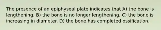 The presence of an epiphyseal plate indicates that A) the bone is lengthening. B) the bone is no longer lengthening. C) the bone is increasing in diameter. D) the bone has completed ossification.