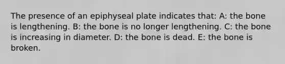 The presence of an epiphyseal plate indicates that: A: the bone is lengthening. B: the bone is no longer lengthening. C: the bone is increasing in diameter. D: the bone is dead. E: the bone is broken.