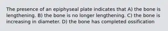 The presence of an epiphyseal plate indicates that A) the bone is lengthening. B) the bone is no longer lengthening. C) the bone is increasing in diameter. D) the bone has completed ossification