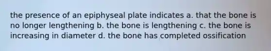 the presence of an epiphyseal plate indicates a. that the bone is no longer lengthening b. the bone is lengthening c. the bone is increasing in diameter d. the bone has completed ossification