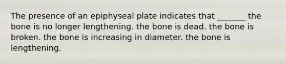 The presence of an epiphyseal plate indicates that _______ the bone is no longer lengthening. the bone is dead. the bone is broken. the bone is increasing in diameter. the bone is lengthening.