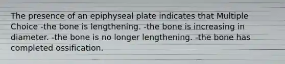 The presence of an epiphyseal plate indicates that Multiple Choice -the bone is lengthening. -the bone is increasing in diameter. -the bone is no longer lengthening. -the bone has completed ossification.