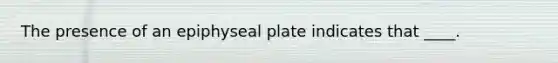 The presence of an epiphyseal plate indicates that ____.