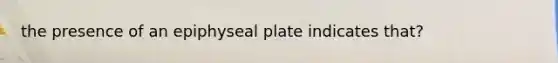 the presence of an epiphyseal plate indicates that?