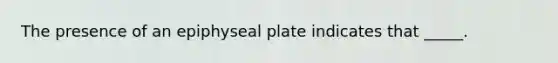 The presence of an epiphyseal plate indicates that _____.