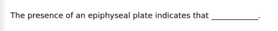 The presence of an epiphyseal plate indicates that ____________.