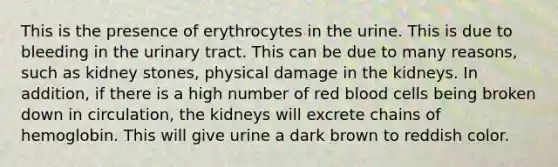 This is the presence of erythrocytes in the urine. This is due to bleeding in the urinary tract. This can be due to many reasons, such as kidney stones, physical damage in the kidneys. In addition, if there is a high number of red blood cells being broken down in circulation, the kidneys will excrete chains of hemoglobin. This will give urine a dark brown to reddish color.