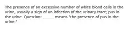 The presence of an excessive number of white blood cells in the urine, usually a sign of an infection of the urinary tract; pus in the urine. Question: ______ means "the presence of pus in the urine."