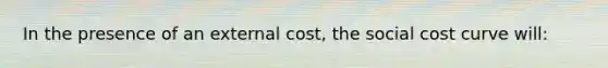 In the presence of an external cost, the social cost curve will: