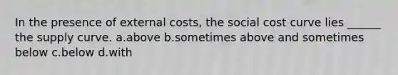 In the presence of external costs, the social cost curve lies ______ the supply curve. a.above b.sometimes above and sometimes below c.below d.with