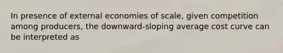 In presence of external economies of scale, given competition among producers, the downward-sloping average cost curve can be interpreted as