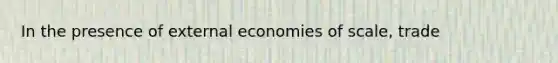 In the presence of external economies of scale, trade