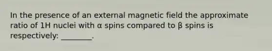 In the presence of an external magnetic field the approximate ratio of 1H nuclei with α spins compared to β spins is respectively: ________.