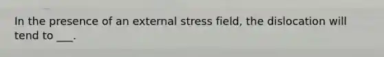 In the presence of an external stress field, the dislocation will tend to ___.