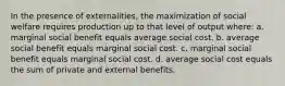 In the presence of externalities, the maximization of social welfare requires production up to that level of output where: a. marginal social benefit equals average social cost. b. average social benefit equals marginal social cost. c. marginal social benefit equals marginal social cost. d. average social cost equals the sum of private and external benefits.