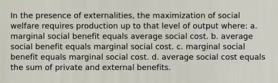 In the presence of externalities, the maximization of social welfare requires production up to that level of output where: a. marginal social benefit equals average social cost. b. average social benefit equals marginal social cost. c. marginal social benefit equals marginal social cost. d. average social cost equals the sum of private and external benefits.