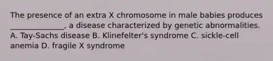 The presence of an extra X chromosome in male babies produces ______________, a disease characterized by genetic abnormalities. A. Tay-Sachs disease B. Klinefelter's syndrome C. sickle-cell anemia D. fragile X syndrome