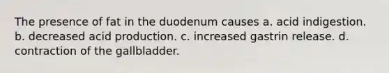 The presence of fat in the duodenum causes a. acid indigestion. b. decreased acid production. c. increased gastrin release. d. contraction of the gallbladder.