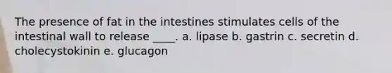 The presence of fat in the intestines stimulates cells of the intestinal wall to release ____. a. lipase b. gastrin c. secretin d. cholecystokinin e. glucagon