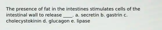 The presence of fat in the intestines stimulates cells of the intestinal wall to release ____. a. secretin b. gastrin c. cholecystokinin d. glucagon e. lipase