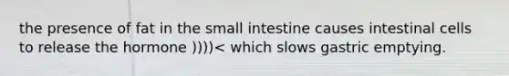 the presence of fat in the small intestine causes intestinal cells to release the hormone ))))< which slows gastric emptying.