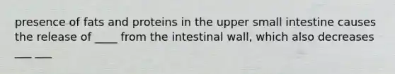 presence of fats and proteins in the upper small intestine causes the release of ____ from the intestinal wall, which also decreases ___ ___