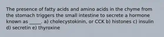 The presence of fatty acids and amino acids in the chyme from the stomach triggers the small intestine to secrete a hormone known as _____. a) cholecystokinin, or CCK b) histones c) insulin d) secretin e) thyroxine