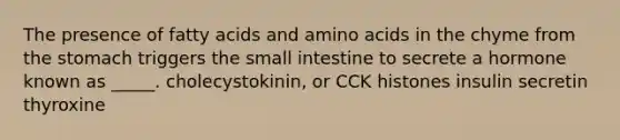 The presence of fatty acids and amino acids in the chyme from the stomach triggers the small intestine to secrete a hormone known as _____. cholecystokinin, or CCK histones insulin secretin thyroxine