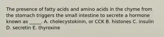 The presence of fatty acids and amino acids in the chyme from the stomach triggers the small intestine to secrete a hormone known as _____. A. cholecystokinin, or CCK B. histones C. insulin D. secretin E. thyroxine