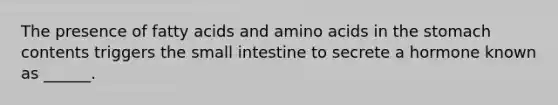 The presence of fatty acids and amino acids in the stomach contents triggers the small intestine to secrete a hormone known as ______.