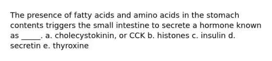 The presence of fatty acids and amino acids in the stomach contents triggers the small intestine to secrete a hormone known as _____. a. cholecystokinin, or CCK b. histones c. insulin d. secretin e. thyroxine