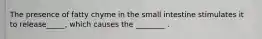 The presence of fatty chyme in the small intestine stimulates it to release_____, which causes the ________ .