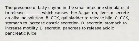 The presence of fatty chyme in the small intestine stimulates it to release _______, which causes the: A. gastrin, liver to secrete an alkaline solution. B. CCK, gallbladder to release bile. C. CCK, stomach to increase gastric secretion. D. secretin, stomach to increase motility. E. secretin, pancreas to release acidic pancreatic juice.