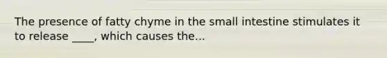 The presence of fatty chyme in the small intestine stimulates it to release ____, which causes the...