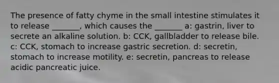 The presence of fatty chyme in the small intestine stimulates it to release _______, which causes the _______ a: gastrin, liver to secrete an alkaline solution. b: CCK, gallbladder to release bile. c: CCK, stomach to increase gastric secretion. d: secretin, stomach to increase motility. e: secretin, pancreas to release acidic pancreatic juice.