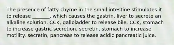 The presence of fatty chyme in the small intestine stimulates it to release _______, which causes the gastrin, liver to secrete an alkaline solution. CCK, gallbladder to release bile. CCK, stomach to increase gastric secretion. secretin, stomach to increase motility. secretin, pancreas to release acidic pancreatic juice.