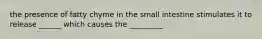 the presence of fatty chyme in the small intestine stimulates it to release ______ which causes the _________