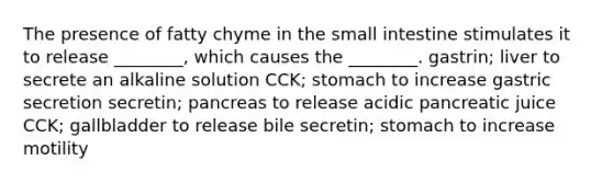 The presence of fatty chyme in <a href='https://www.questionai.com/knowledge/kt623fh5xn-the-small-intestine' class='anchor-knowledge'>the small intestine</a> stimulates it to release ________, which causes the ________. gastrin; liver to secrete an alkaline solution CCK; stomach to increase gastric secretion secretin; pancreas to release acidic pancreatic juice CCK; gallbladder to release bile secretin; stomach to increase motility