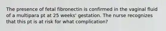 The presence of fetal fibronectin is confirmed in the vaginal fluid of a multipara pt at 25 weeks' gestation. The nurse recognizes that this pt is at risk for what complication?